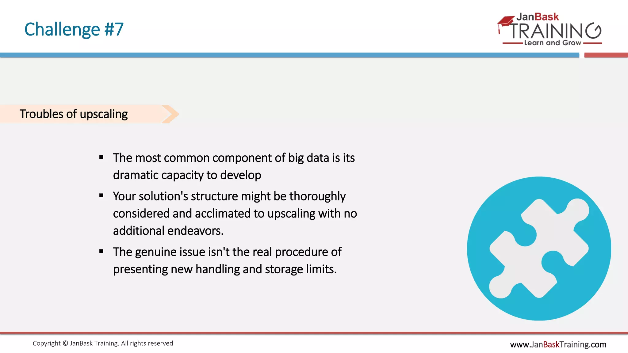 www.JanBaskTraining.comCopyright © JanBask Training. All rights reserved
Challenge #7
Troubles of upscaling
 The most common component of big data is its
dramatic capacity to develop
 Your solution's structure might be thoroughly
considered and acclimated to upscaling with no
additional endeavors.
 The genuine issue isn't the real procedure of
presenting new handling and storage limits.
 