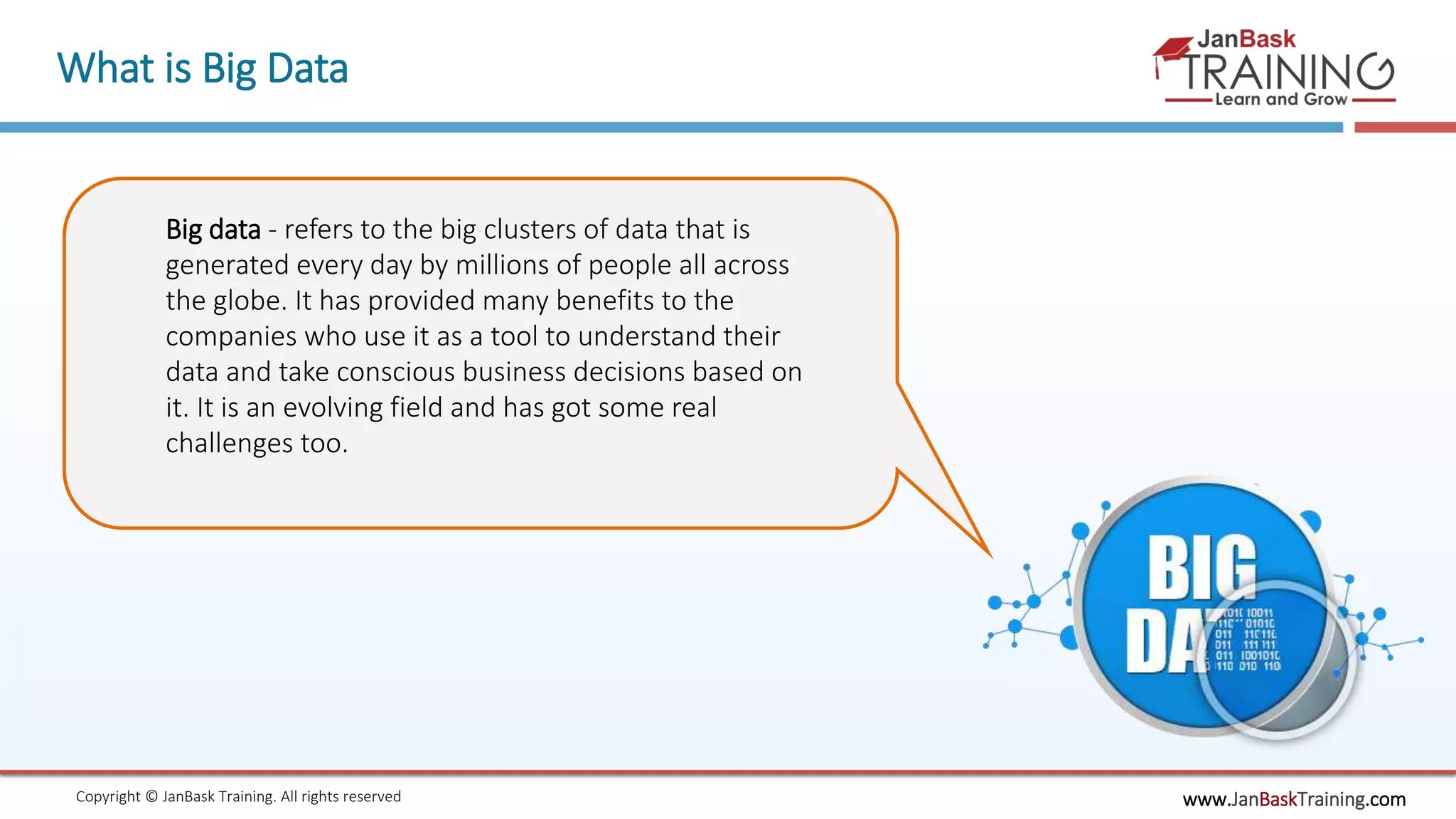 www.JanBaskTraining.comCopyright © JanBask Training. All rights reserved
What is Big Data
Big data - refers to the big clusters of data that is
generated every day by millions of people all across
the globe. It has provided many benefits to the
companies who use it as a tool to understand their
data and take conscious business decisions based on
it. It is an evolving field and has got some real
challenges too.
 