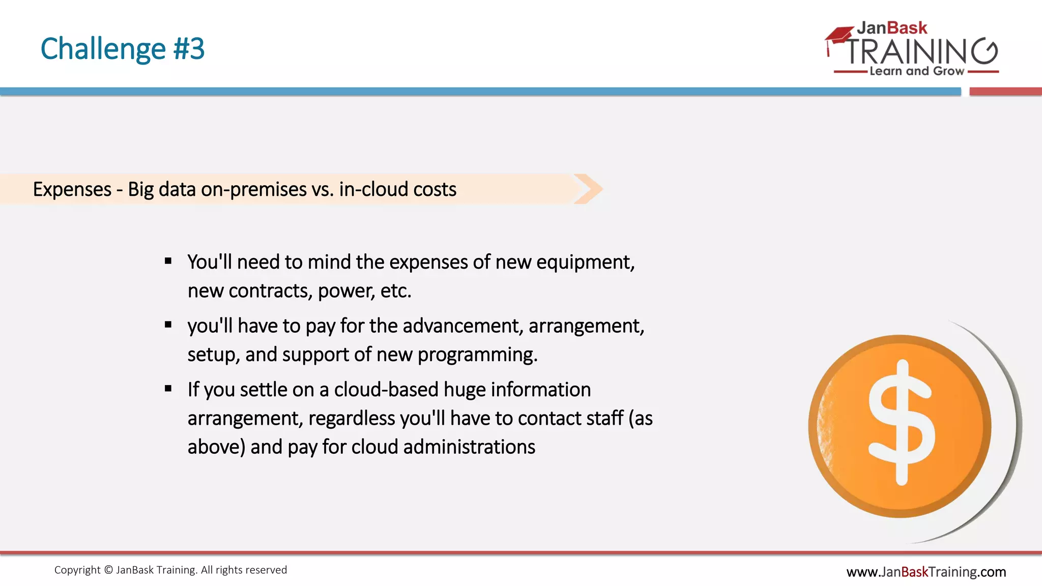 www.JanBaskTraining.comCopyright © JanBask Training. All rights reserved
Challenge #3
Expenses - Big data on-premises vs. in-cloud costs
 You'll need to mind the expenses of new equipment,
new contracts, power, etc.
 you'll have to pay for the advancement, arrangement,
setup, and support of new programming.
 If you settle on a cloud-based huge information
arrangement, regardless you'll have to contact staff (as
above) and pay for cloud administrations
 