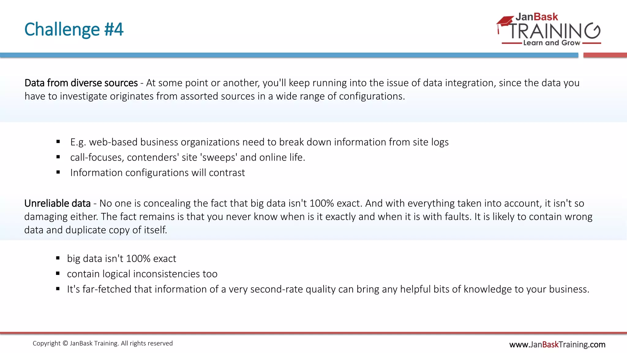 www.JanBaskTraining.comCopyright © JanBask Training. All rights reserved
Challenge #4
Data from diverse sources - At some point or another, you'll keep running into the issue of data integration, since the data you
have to investigate originates from assorted sources in a wide range of configurations.
 E.g. web-based business organizations need to break down information from site logs
 call-focuses, contenders' site 'sweeps' and online life.
 Information configurations will contrast
Unreliable data - No one is concealing the fact that big data isn't 100% exact. And with everything taken into account, it isn't so
damaging either. The fact remains is that you never know when is it exactly and when it is with faults. It is likely to contain wrong
data and duplicate copy of itself.
 big data isn't 100% exact
 contain logical inconsistencies too
 It's far-fetched that information of a very second-rate quality can bring any helpful bits of knowledge to your business.
 