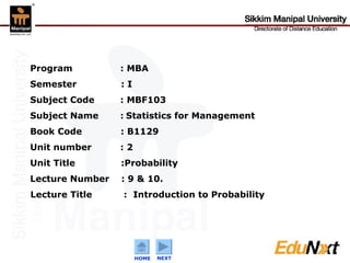 Program   : MBA  Semester   : I Subject Code    : MBF103 Subject Name   :   Statistics for Management Book Code  : B1129 Unit number    : 2 Unit Title   :Probability Lecture Number  : 9 & 10. Lecture Title   :  Introduction to Probability   HOME NEXT 