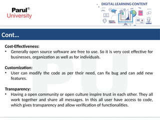 Cont…
Cost-Effectiveness:
• Generally open source software are free to use. So it is very cost effective for
businesses, organization as well as for individuals.
Customization:
• User can modify the code as per their need, can fix bug and can add new
features.
Transparency:
• Having a open community or open culture inspire trust in each other. They all
work together and share all messages. In this all user have access to code,
which gives transparency and allow verification of functionalities.
 