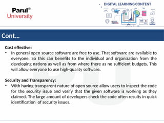 Cont…
Cost effective:
• In general open source software are free to use. That software are available to
everyone. So this can benefits to the individual and organization from the
developing nations as well as from where there as no sufficient budgets. This
will allow everyone to use high-quality software.
Security and Transparency:
• With having transparent nature of open source allow users to inspect the code
for the security issue and verify that the given software is working as they
claimed. The large amount of developers check the code often results in quick
identification of security issues.
 