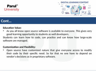 Cont…
Education Value:
• As you all know open source software is available to everyone. This gives very
good learning opportunity to students as well developers.
Students can learn how to code, can practice and can know how large-scale
software are managed.
Customization and Flexibility:
• Open source have customized nature that give everyone access to modify
their code by their specific need. So for that no one have to depend on
vendor's decisions as in proprietary software.
 