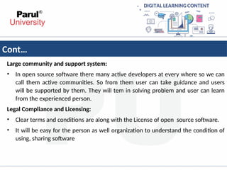 Cont…
Large community and support system:
• In open source software there many active developers at every where so we can
call them active communities. So from them user can take guidance and users
will be supported by them. They will tem in solving problem and user can learn
from the experienced person.
Legal Compliance and Licensing:
• Clear terms and conditions are along with the License of open source software.
• It will be easy for the person as well organization to understand the condition of
using, sharing software
 