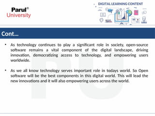 Cont…
• As technology continues to play a significant role in society, open-source
software remains a vital component of the digital landscape, driving
innovation, democratizing access to technology, and empowering users
worldwide.
• As we all know technology serves important role in todays world. So Open
software will be the best components in this digital world. This will lead the
new innovations and it will also empowering users across the world.
 