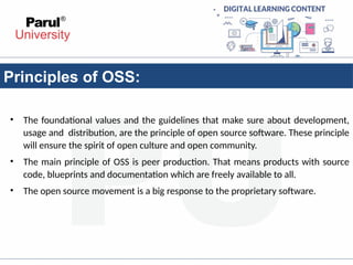 Principles of OSS:
• The foundational values and the guidelines that make sure about development,
usage and distribution, are the principle of open source software. These principle
will ensure the spirit of open culture and open community.
• The main principle of OSS is peer production. That means products with source
code, blueprints and documentation which are freely available to all.
• The open source movement is a big response to the proprietary software.
 