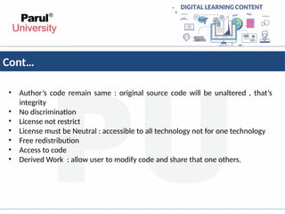 Cont…
• Author’s code remain same : original source code will be unaltered , that’s
integrity
• No discrimination
• License not restrict
• License must be Neutral : accessible to all technology not for one technology
• Free redistribution
• Access to code
• Derived Work : allow user to modify code and share that one others.
 