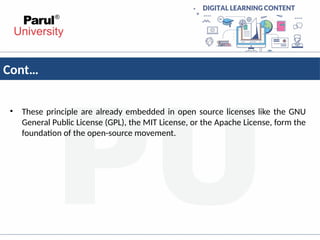 Cont…
• These principle are already embedded in open source licenses like the GNU
General Public License (GPL), the MIT License, or the Apache License, form the
foundation of the open-source movement.
 