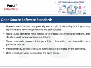 Open Source Software Standards
• Open-source standards are generally not a topic of discussing but it play very
significant role in very organizations and technologies.
• Open source standards make reference to protocol, technical specifications, data
structures and formats with no restrictions.
• These standards promote interoperability, collaboration, and innovation in a
particular domain.
• Interoperability, collaboration and innovation are promoted by the standards.
• Here we include some standards of the open source.
 