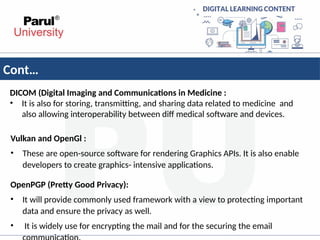 Cont…
DICOM (Digital Imaging and Communications in Medicine :
• It is also for storing, transmitting, and sharing data related to medicine and
also allowing interoperability between diff medical software and devices.
Vulkan and OpenGl :
• These are open-source software for rendering Graphics APIs. It is also enable
developers to create graphics- intensive applications.
OpenPGP (Pretty Good Privacy):
• It will provide commonly used framework with a view to protecting important
data and ensure the privacy as well.
• It is widely use for encrypting the mail and for the securing the email
 