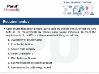 Requirements :
• Open source that doesn’t mean source code are available to all.for that we have
fulfil all the requirements by various open source initiatives. To meet the
requirements of the OSS, a software must fulfil the given criteria.
1. Availability of Source Code:
2. Free Redistribution:
3. Source code integrity :
4. No Discrimination :
5. Distribution of License :
6. License must not be specific product :
7. License must be technology neutral :
 