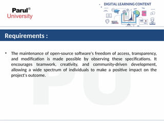 Requirements :
• The maintenance of open-source software's freedom of access, transparency,
and modification is made possible by observing these specifications. It
encourages teamwork, creativity, and community-driven development,
allowing a wide spectrum of individuals to make a positive impact on the
project's outcome.
 