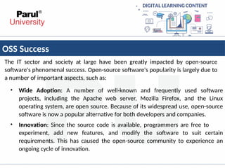 OSS Success
The IT sector and society at large have been greatly impacted by open-source
software's phenomenal success. Open-source software's popularity is largely due to
a number of important aspects, such as:
• Wide Adoption: A number of well-known and frequently used software
projects, including the Apache web server, Mozilla Firefox, and the Linux
operating system, are open source. Because of its widespread use, open-source
software is now a popular alternative for both developers and companies.
• Innovation: Since the source code is available, programmers are free to
experiment, add new features, and modify the software to suit certain
requirements. This has caused the open-source community to experience an
ongoing cycle of innovation.
 