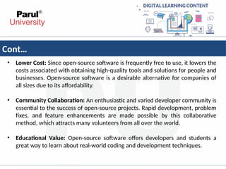 Cont…
• Lower Cost: Since open-source software is frequently free to use, it lowers the
costs associated with obtaining high-quality tools and solutions for people and
businesses. Open-source software is a desirable alternative for companies of
all sizes due to its affordability.
• Community Collaboration: An enthusiastic and varied developer community is
essential to the success of open-source projects. Rapid development, problem
fixes, and feature enhancements are made possible by this collaborative
method, which attracts many volunteers from all over the world.
• Educational Value: Open-source software offers developers and students a
great way to learn about real-world coding and development techniques.
 