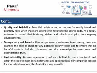 Cont…
• Quality and Reliability: Potential problems and errors are frequently found and
promptly fixed when there are several eyes reviewing the source code. As a result,
software is created that is strong, stable, and reliable and gains from ongoing
advancements.
• Transparency and Security: Due to open-source software's transparency, users can
examine the code to check for any potential security holes and to ensure that no
harmful code is included. Increased security knowledge increases user and
organizational trust.
• Customizability: Because open-source software is flexible, users can tweak and
adapt the code to meet certain demands and specifications. For companies looking
for specialized solutions, this flexibility is very valuable.
 