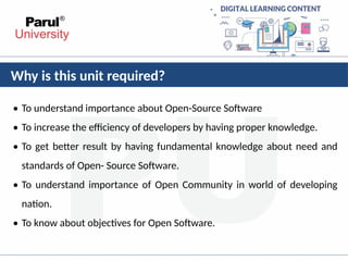 Why is this unit required?
• To understand importance about Open-Source Software
• To increase the efficiency of developers by having proper knowledge.
• To get better result by having fundamental knowledge about need and
standards of Open- Source Software.
• To understand importance of Open Community in world of developing
nation.
• To know about objectives for Open Software.
 