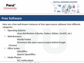 Free Software
Here are a few well-known instances of free open-source software from different
categories:
• Operating Systems:
Linux distributions (Ubuntu, Fedora, Debian, CentOS, etc.)
• Web Browsers:
Mozilla Firefox
Chromium (the open-source project behind Google
Chrome)
• Office Suites:
LibreOffice
Apache OpenOffice
• Media Players:
VLC media player
 