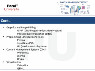 Cont…
• Graphics and Image Editing:
GIMP (GNU Image Manipulation Program)
Inkscape (vector graphics editor)
• Programming Languages and Tools:
Python
Java (OpenJDK)
Git (version control system)
• Content Management Systems (CMS):
WordPress
Joomla
Drupal
• Virtualization:
VirtualBox
QEMU
 