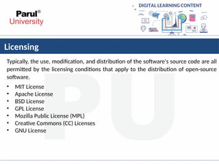 Licensing
Typically, the use, modification, and distribution of the software's source code are all
permitted by the licensing conditions that apply to the distribution of open-source
software.
• MIT License
• Apache License
• BSD License
• GPL License
• Mozilla Public License (MPL)
• Creative Commons (CC) Licenses
• GNU License
 