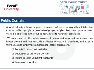 Public Domain:
• A work of art, a book, a piece of music, software, or any other intellectual
creation with copyright or intellectual property rights that have lapsed or been
waived is said to be in the "public domain" or to have this legal status.
• When a work is in the public domain, it means that copyright protection is no
longer present and that anybody is allowed to use, edit, distribute, and adapt it
without asking for permission or risking legal repercussions.
1. Copyright protection expiration
2. Dedication to the Public Domain
3. Failure to Meet Copyright standards
4. Government Works
 