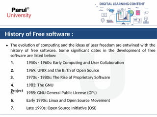 History of Free software :
• The evolution of computing and the ideas of user freedom are entwined with the
history of free software. Some significant dates in the development of free
software are listed below:
1. 1950s - 1960s: Early Computing and User Collaboration
2. 1969: UNIX and the Birth of Open Source
3. 1970s - 1980s: The Rise of Proprietary Software
4. 1983: The GNU
Project
5. 1985: GNU General Public License (GPL)
6. Early 1990s: Linux and Open Source Movement
7. Late 1990s: Open Source Initiative (OSI)
 
