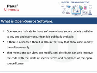 What is Open-Source Software.
• Open-source indicate to those software whose source code is available
to any one and every one. Mean it is publically available.
• If there is a licensed then it is also in that way that allow users modify
the software easily.
• That means one can view, can modify, can distribute, can also improve
the code with the limits of specific terms and conditions of the open-
source license.
 