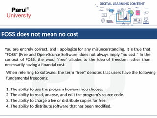 FOSS does not mean no cost
You are entirely correct, and I apologize for any misunderstanding. It is true that
"FOSS" (Free and Open-Source Software) does not always imply "no cost." In the
context of FOSS, the word "free" alludes to the idea of freedom rather than
necessarily having a financial cost.
When referring to software, the term "free" denotes that users have the following
fundamental freedoms:
1. The ability to use the program however you choose.
2. The ability to read, analyse, and edit the program's source code.
3. The ability to charge a fee or distribute copies for free.
4. The ability to distribute software that has been modified.
 