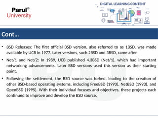 Cont…
• BSD Releases: The first official BSD version, also referred to as 1BSD, was made
available by UCB in 1977. Later versions, such 2BSD and 3BSD, came after.
• Net/1 and Net/2: In 1989, UCB published 4.3BSD (Net/1), which had important
networking advancements. Later BSD versions used this version as their starting
point.
• Following the settlement, the BSD source was forked, leading to the creation of
other BSD-based operating systems, including FreeBSD (1993), NetBSD (1993), and
OpenBSD (1995). With their individual focuses and objectives, these projects each
continued to improve and develop the BSD source.
 