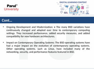 Cont…
• Ongoing Development and Modernization: • The many BSD variations have
continuously changed and adapted over time to contemporary computing
settings. They increased performance, added security measures, and added
compatibility for new hardware architectures.
• Impact on Contemporary Operating Systems: The BSD operating systems have
had a major impact on the evolution of contemporary operating systems.
Other operating systems, such as Linux, have included many of the
networking, security, and performance features featured in BSD.
 