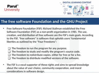 The free software Foundation and the GNU Project
• Free Software Foundation (FSF): Richard Stallman established the Free
Software Foundation (FSF) as a non-profit organization in 1985. The use,
creation, and distribution of free software are the FSF's main goals. According
to the FSF, "free software" is software that upholds users' fundamental
liberties as outlined by the "Four Freedoms":
❑ The freedom to run the program for any purpose.
❑ The freedom to study and modify the program's source code.
❑ The freedom to redistribute copies, either for free or for a fee.
❑ The freedom to distribute modified versions of the software.
• The FSF is a vocal supporter of these rights and aims to spread knowledge
about the value of user choice, community cooperation, and moral
considerations in software design.
 