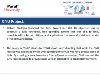 GNU Project:
• Richard Stallman launched the GNU Project in 1983. Its objective was to
construct a fully functional, free operating system that was akin to Unix,
complete with a kernel, utilities, and applications that were all distributed under
a free software license.
• The acronym "GNU" stands for "GNU's Not Unix," denoting that while the GNU
Project was influenced by the Unix operating system, it was not a precise clone of
Unix. By creating a complementary free software ecosystem, Stallman and the
GNU Project aimed to provide users with an alternative to proprietary software.
 