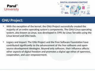 GNU Project:
• With the exception of the kernel, the GNU Project successfully created the
majority of an entire operating system's components. The GNU/Linux operating
system, also known as Linux, was developed in 1991 by Linus Torvalds using the
Linux kernel and GNU tools.
• Legacy and Impact: The GNU Project and the Free Software Foundation have
contributed significantly to the advancement of the free software and open-
source development ideologies. Beyond only software, their influence affects
other aspects of digital freedom and promotes a digital age ethos of openness,
cooperation, and user empowerment.
 