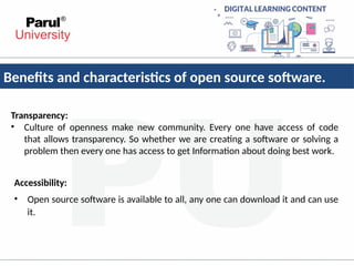 Benefits and characteristics of open source software.
Transparency:
• Culture of openness make new community. Every one have access of code
that allows transparency. So whether we are creating a software or solving a
problem then every one has access to get Information about doing best work.
Accessibility:
• Open source software is available to all, any one can download it and can use
it.
 