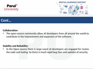 Cont…
Collaboration:
• The open-source community allow all developers from all around the world to
contribute in the improvement and expansion of the software.
Stability and Reliability:
• In the Open source there is large count of developers are engaged for review
the code and testing. So there is much rapid bug fixes and updates of security.
 