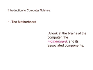Introduction to Computer Science
1. The Motherboard
A look at the brains of the
computer, the
motherboard, and its
associated components.
 