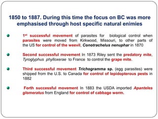 1850 to 1887. During this time the focus on BC was more
emphasised through host specific natural enimies
1st successful movement of parasites for biological control when
parasites were moved from Kirkwood, Missouri, to other parts of
the US for control of the weevil, Conotrachelus nenuphar in 1870
Second successful movement In 1873 Riley sent the predatory mite,
Tyroglyphus phylloxerae to France to control the grape mite.
Third successful movement Trichogramma sp. (egg parasites) were
shipped from the U.S. to Canada for control of lepidopterous pests in
1882
Forth successful movement In 1883 the USDA imported Apanteles
glomeratus from England for control of cabbage worm.
 