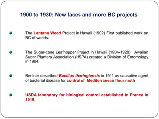 1900 to 1930: New faces and more BC projects
The Lantana Weed Project in Hawaii (1902) First published work on
BC of weeds.
The Sugar-cane Leafhopper Project in Hawaii (1904-1920). Awaiian
Sugar Planters Association (HSPA) created a Division of Entomology
in 1904.
Berliner described Bacillus thuringiensis in 1911 as causative agent
of bacterial disease for control of Mediterranean flour moth
USDA laboratory for biological control established in France in
1919.
 