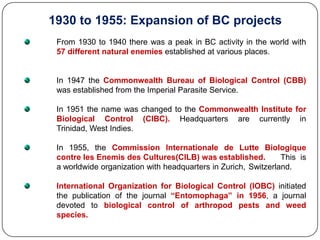 1930 to 1955: Expansion of BC projects
From 1930 to 1940 there was a peak in BC activity in the world with
57 different natural enemies established at various places.
In 1947 the Commonwealth Bureau of Biological Control (CBB)
was established from the Imperial Parasite Service.
In 1951 the name was changed to the Commonwealth Institute for
Biological Control (CIBC). Headquarters are currently in
Trinidad, West Indies.
In 1955, the Commission Internationale de Lutte Biologique
contre les Enemis des Cultures(CILB) was established. This is
a worldwide organization with headquarters in Zurich, Switzerland.
International Organization for Biological Control (IOBC) initiated
the publication of the journal “Entomophaga” in 1956, a journal
devoted to biological control of arthropod pests and weed
species.
 