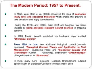 The Modern Period: 1957 to Present.
In 1959, Vern Stern et al. (1959) conceived the idea of economic
injury level and economic threshold which enable the growers to
take decisions and apply control tactics.
During the 1970’s and 1980’s, Brian Croft and Marjorie Hoy made
impacts by using pesticide resistant natural enemies in cropping
systems.
In 1983, Frank Howarth published his landmark paper entitled
“Biological Control”
From 1990 to date, two additional biological control journals
appeared, “Biological Control- Theory and Application in Pest
Management” (Academic Press) and “Biocontrol Science and
Technology” (Carfax Publishing). additionally “Entomophaga”
changed its name to “Biocontrol”.
In India, many more Scientific Research Organisations initiated
specific work on Biological Control of injurious insect pests
 