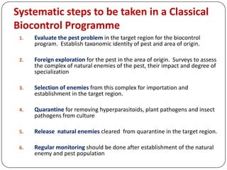 Systematic steps to be taken in a Classical
Biocontrol Programme
1. Evaluate the pest problem in the target region for the biocontrol
program. Establish taxonomic identity of pest and area of origin.
2. Foreign exploration for the pest in the area of origin. Surveys to assess
the complex of natural enemies of the pest, their impact and degree of
specialization
3. Selection of enemies from this complex for importation and
establishment in the target region.
4. Quarantine for removing hyperparasitoids, plant pathogens and insect
pathogens from culture
5. Release natural enemies cleared from quarantine in the target region.
6. Regular monitoring should be done after establishment of the natural
enemy and pest population
 