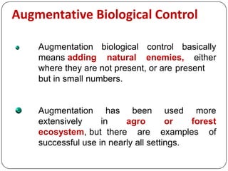 Augmentative Biological Control
Augmentation biological control basically
means adding natural enemies, either
where they are not present, or are present
but in small numbers.
Augmentation has been used more
extensively in agro or forest
ecosystem, but there are examples of
successful use in nearly all settings.
 