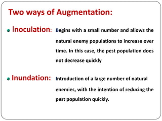 Two ways of Augmentation:
Inoculation: Begins with a small number and allows the
natural enemy populations to increase over
time. In this case, the pest population does
not decrease quickly
Inundation: Introduction of a large number of natural
enemies, with the intention of reducing the
pest population quickly.
 