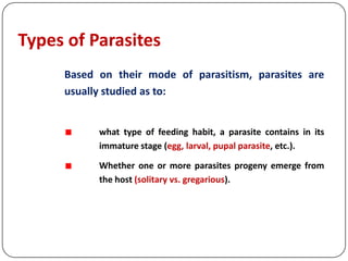 Types of Parasites
Based on their mode of parasitism, parasites are
usually studied as to:
what type of feeding habit, a parasite contains in its
immature stage (egg, larval, pupal parasite, etc.).
Whether one or more parasites progeny emerge from
the host (solitary vs. gregarious).
 