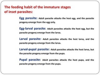 The feeding habit of the immature stages
of inset parasites:
Egg parasite: Adult parasite attacks the host egg, and the parasite
progeny emerge from the egg only.
Egg-larval parasite: Adult parasites attacks the host egg, but the
parasite progeny emerge from the larva.
Larval parasite: Adult parasites attacks the host larva, and the
parasite progeny emerge from the larva.
Larval-pupal parasite: Adult parasites attacks the host larva, but
the parasite progeny emerge from the pupa.
Pupal parasite: Adult parasites attacks the host pupa, and the
parasite progeny emerge from the pupa.
 