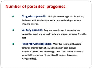 Number of parasites’ progenies:
Gregarious parasite: Multiple parasite eggs are deposited,
the larvae feed together on a single host, and multiple parasite
offspring emerge.
Solitary parasite: Only one parasite egg is deposited per
oviposition event and generally only one progeny emerges from the
host.
Polyembryonic parasite: Many (up to several thousand)
parasites emerge from a host, having arisen from asexual
division of one or two parasite eggs. Restricted to four families of
parasitic Hymenoptera (Braconidae, Dryinidae, Encyrtidae,
Platygastridae).
 