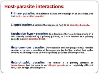 Host-parasite interactions:
Primary parasite: The parasite attacks and develops in or on a host, and
that host is not a other parasite.
Cleptoparasite: A parasite that requires a host to be parasitized already.
Facultative hyper-parasite: Can develop either as a hyperparasite in a
host already parasitized by a primary parasite, or it can develop as a primary
parasite in an un-parasitized host.
Heteronomous parasite: (Autoparasite and Adelphoparasite): Females
develop as primary parasites of homopterans (whiteflies, scales), but males
develop as a hyperparasite of female primary parasites of homopterans.
Heterotrophic parasite: The female is a primary parasite of
homopterans, but the male is an obligate parasite of a completely different
host, such as eggs of Lepidoptera.
 