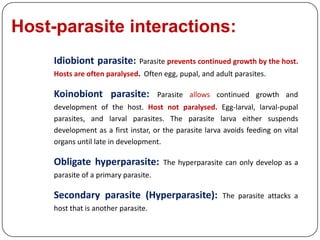 Host-parasite interactions:
Idiobiont parasite: Parasite prevents continued growth by the host.
Hosts are often paralysed. Often egg, pupal, and adult parasites.
Koinobiont parasite: Parasite allows continued growth and
development of the host. Host not paralysed. Egg-larval, larval-pupal
parasites, and larval parasites. The parasite larva either suspends
development as a first instar, or the parasite larva avoids feeding on vital
organs until late in development.
Obligate hyperparasite: The hyperparasite can only develop as a
parasite of a primary parasite.
Secondary parasite (Hyperparasite): The parasite attacks a
host that is another parasite.
 