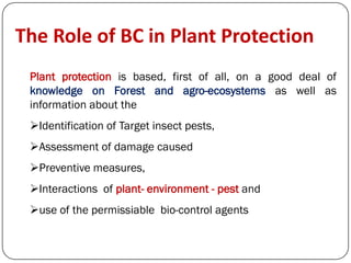Plant protection is based, first of all, on a good deal of
knowledge on Forest and agro-ecosystems as well as
information about the
Identification of Target insect pests,
Assessment of damage caused
Preventive measures,
Interactions of plant- environment - pest and
use of the permissiable bio-control agents
The Role of BC in Plant Protection
 