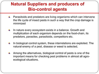 Natural Suppliers and producers of
Bio-control agents
Parasitoids and predators are living organisms which can intervene
the life cycle of insect pests in such a way that the crop damage is
minimized
In nature every ecosystem exists in a balance. Growth and
multiplication of each organism depends on the food-chain, its
predetors, parasites, parasitoids, competitors etc.
In biological control system, these interrelations are exploited. The
natural enemy of a pest, disease or weed is selected,
Among the alternatives, biological control of pests is one of the
important means for checking pest problems in almost all agro-
ecological situations.
 